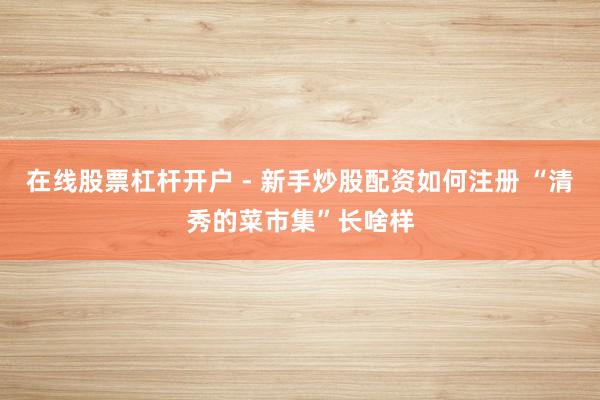 在线股票杠杆开户 - 新手炒股配资如何注册 “清秀的菜市集”长啥样