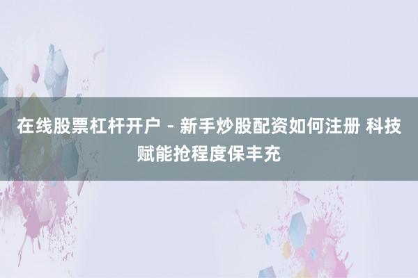 在线股票杠杆开户 - 新手炒股配资如何注册 科技赋能抢程度保丰充