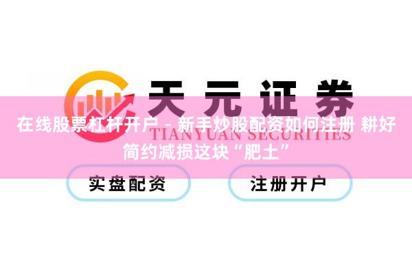 在线股票杠杆开户 - 新手炒股配资如何注册 耕好简约减损这块“肥土”